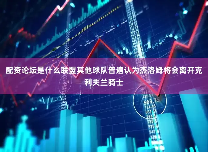 配资论坛是什么联盟其他球队普遍认为杰洛姆将会离开克利夫兰骑士