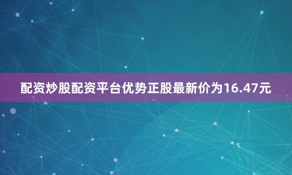 配资炒股配资平台优势正股最新价为16.47元
