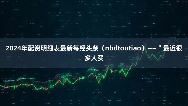 2024年配资明细表最新每经头条（nbdtoutiao）——＂最近很多人买