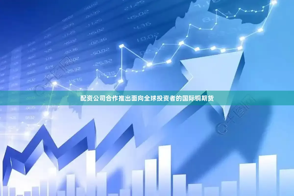配资公司合作推出面向全球投资者的国际铜期货