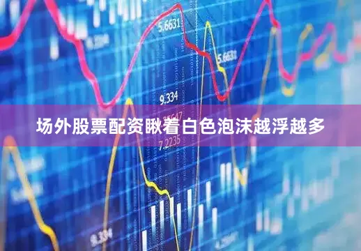 场外股票配资瞅着白色泡沫越浮越多
