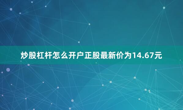 炒股杠杆怎么开户正股最新价为14.67元