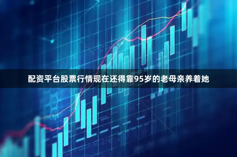 配资平台股票行情现在还得靠95岁的老母亲养着她