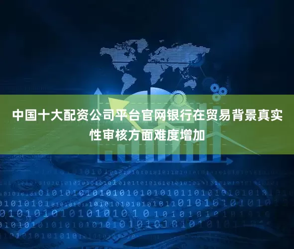 中国十大配资公司平台官网银行在贸易背景真实性审核方面难度增加