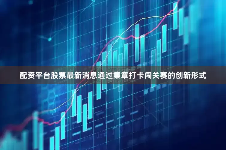 配资平台股票最新消息通过集章打卡闯关赛的创新形式