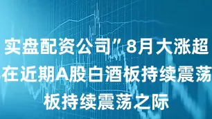 实盘配资公司”8月大涨超20%　　在近期A股白酒板持续震荡之际