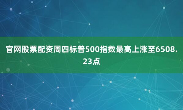 官网股票配资　　周四标普500指数最高上涨至6508.23点