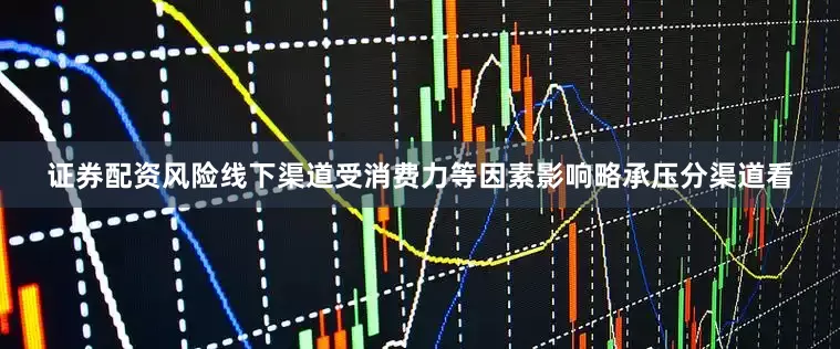 证券配资风险线下渠道受消费力等因素影响略承压　　分渠道看