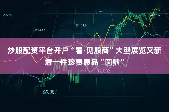 炒股配资平台开户“看·见殷商”大型展览又新增一件珍贵展品“圆鼎”