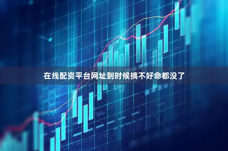 在线配资平台网址到时候搞不好命都没了