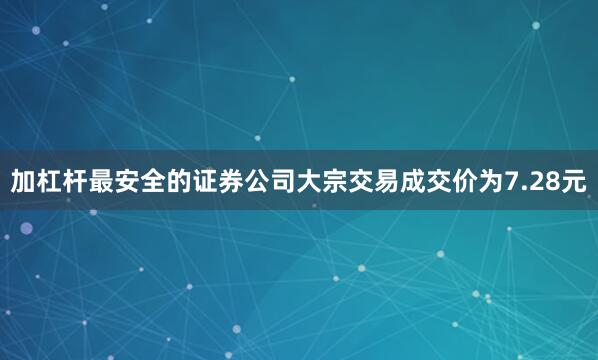 加杠杆最安全的证券公司大宗交易成交价为7.28元