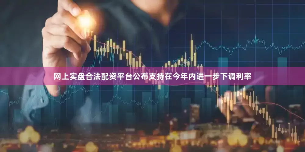 网上实盘合法配资平台公布支持在今年内进一步下调利率
