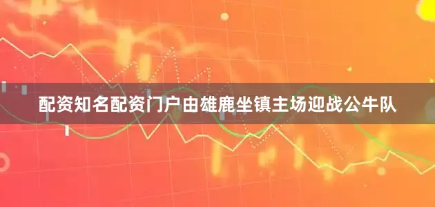 配资知名配资门户由雄鹿坐镇主场迎战公牛队